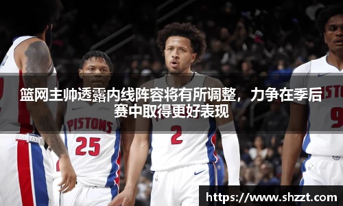 篮网主帅透露内线阵容将有所调整，力争在季后赛中取得更好表现