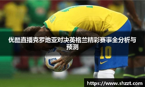 优酷直播克罗地亚对决英格兰精彩赛事全分析与预测