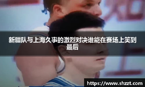新疆队与上海久事的激烈对决谁能在赛场上笑到最后