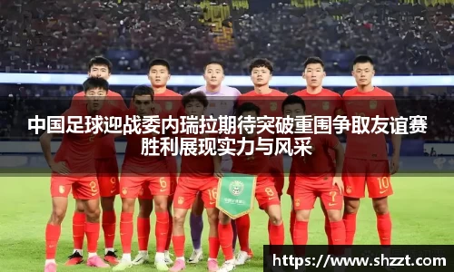 中国足球迎战委内瑞拉期待突破重围争取友谊赛胜利展现实力与风采