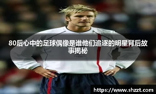 80后心中的足球偶像是谁他们追逐的明星背后故事揭秘